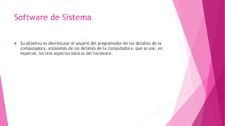 Software de Sistema
 Su objetivo es desvincular al usuario del programador de los detalles de la
computadora, aislándolo de los detalles de la computadora, que se use, en
especial, los tres aspectos básicos del hardware.
 