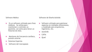 Software Médico
 Es un software utilizado para fines
médicos. Se utiliza para
monitorear o controlar un
paciente, así como para llevar un
historial de ellos.
 Monitores de frecuencia cardíaca,
presión arterial.
 Sistemas Expertos
 Software del marcapasos
Software de Diseño Asistido
 Software utilizado para gestionar
aspectos en múltiples dimensiones,
y modelado para arquitectos,
ingenieros, etc.
 AutoCAD.
 CATIA
 Qcad
 
