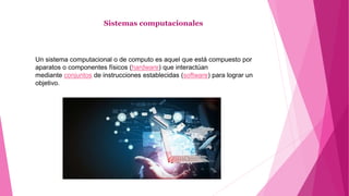 Sistemas computacionales
Un sistema computacional o de computo es aquel que está compuesto por
aparatos o componentes físicos (hardware) que interactúan
mediante conjuntos de instrucciones establecidas (software) para lograr un
objetivo.
 
