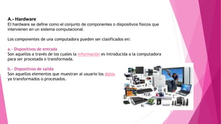 A.- Hardware
El hardware se define como el conjunto de componentes o dispositivos físicos que
intervienen en un sistema computacional.
Los componentes de una computadora pueden ser clasificados en:
a.- Dispositivos de entrada
Son aquellos a través de los cuales la información es introducida a la computadora
para ser procesada o transformada.
b.- Dispositivos de salida
Son aquellos elementos que muestran al usuario los datos
ya transformados o procesados.
 