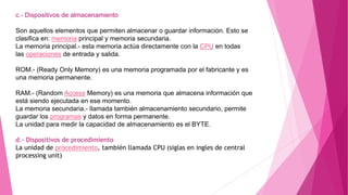 c.- Dispositivos de almacenamiento
Son aquellos elementos que permiten almacenar o guardar información. Esto se
clasifica en: memoria principal y memoria secundaria.
La memoria principal.- esta memoria actúa directamente con la CPU en todas
las operaciones de entrada y salida.
ROM.- (Ready Only Memory) es una memoria programada por el fabricante y es
una memoria permanente.
RAM.- (Random Access Memory) es una memoria que almacena información que
está siendo ejecutada en ese momento.
La memoria secundaria.- llamada también almacenamiento secundario, permite
guardar los programas y datos en forma permanente.
La unidad para medir la capacidad de almacenamiento es el BYTE.
d.- Dispositivos de procedimiento
La unidad de procedimiento, también llamada CPU (siglas en ingles de central
processing unit)
 