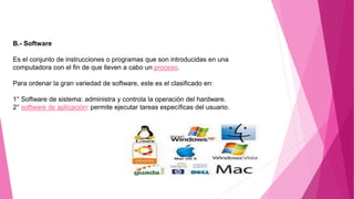 B.- Software
Es el conjunto de instrucciones o programas que son introducidas en una
computadora con el fin de que lleven a cabo un proceso.
Para ordenar la gran variedad de software, este es el clasificado en:
1° Software de sistema: administra y controla la operación del hardware.
2° software de aplicación: permite ejecutar tareas específicas del usuario.
 