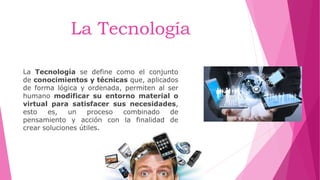 La Tecnología
La Tecnología se define como el conjunto
de conocimientos y técnicas que, aplicados
de forma lógica y ordenada, permiten al ser
humano modificar su entorno material o
virtual para satisfacer sus necesidades,
esto es, un proceso combinado de
pensamiento y acción con la finalidad de
crear soluciones útiles.
 