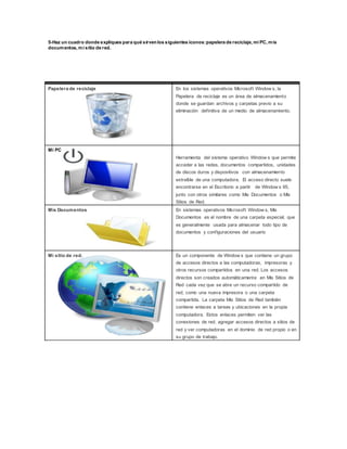 5-Haz un cuadro donde expliques para qué sirvenlos siguientes íconos:papelera de reciclaje, mi PC, mis
documentos, mi sitio de red.
Papelera de reciclaje En los sistemas operativos Microsoft Window s, la
Papelera de reciclaje es un área de almacenamiento
donde se guardan archivos y carpetas previo a su
eliminación definitiva de un medio de almacenamiento.
Mi PC
Herramienta del sistema operativo Window s que permite
acceder a las redes, documentos compartidos, unidades
de discos duros y dispositivos con almacenamiento
extraíble de una computadora. El acceso directo suele
encontrarse en el Escritorio a partir de Window s 95,
junto con otros similares como Mis Documentos o Mis
Sitios de Red.
Mis Documentos En sistemas operativos Microsoft Window s, Mis
Documentos es el nombre de una carpeta especial, que
es generalmente usada para almacenar todo tipo de
documentos y configuraciones del usuario
Mi sitio de red. Es un componente de Window s que contiene un grupo
de accesos directos a las computadoras, impresoras y
otros recursos compartidos en una red. Los accesos
directos son creados automáticamente en Mis Sitios de
Red cada vez que se abre un recurso compartido de
red, como una nueva impresora o una carpeta
compartida. La carpeta Mis Sitios de Red también
contiene enlaces a tareas y ubicaciones en la propia
computadora. Estos enlaces permiten ver las
conexiones de red, agregar accesos directos a sitios de
red y ver computadoras en el dominio de red propio o en
su grupo de trabajo.
 