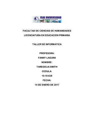 FACULTAD DE CIENCIAS DE HUMANIDADES
LICENCIATURA EN EDUCACION PRIMARIA
TALLER DE INFORMATICA
PROFESORA:
FANNY LAGUNA
NOMBRE:
TAREGELIA SMITH
CEDULA:
10-10-638
FECHA:
14 DE ENERO DE 2017
 