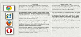 HISTORIA CARACTERISTICAS
Fue creada por dos estudiantes de Informática de la Universidad de
Stanford, Larry Page y Sergey Brinn, ayudados por su profesor, Héctor
García Molina, cuando desarrollaban un buscador de Internet para su
tesis doctoral que mejorara el más usado hasta entonces, Altavista.
Un cuadro para todo. Para navegar la web o hacer una búsqueda
comienza a tipiar en la barra de direcciones. Página Nueva pestaña.
Acceso directo a diferentes aplicaciones. Pestañas dinámicas,
Control de fallas, Modo Incognito, Navegación segura.
El proyecto Internet Explorer se inició en el veranode 1994 por Thomas
Reardon y, posteriormente, dirigido por Benjamin Slivka, aprovechando el
código fuente de Spyglass, Inc. Mosaic, uno de los primeros navegadores
web comerciales con vínculos formales con el navegador pionero NCSA
Mosaic. A finales de 1994, Microsoft se acoge al licenciamiento de
Spyglass Mosaic para su ulterior desarrollo
Posee unos aceleradores con los que gracias a éstos será posible
realizar las tareas más cotidianas a la hora de navegar mucho
más rápidas como por ejemplo buscar mapas con Live Maps o
traducir textos sin necesidad de abrir nuevas pestañas. Nuevas
funciones de exploración web con InPrivate y Filtrado InPrivate
con las que será posible navegar sin dejar rastro.
Firefox comenzó como una rama experimental del proyecto Mozilla
desarrollado por Dave Hyatt y Blake Ross. Este es un navegador web de
código abierto y libre, la cual, permite que cualquier persona pueda
ayudar a su desarrollo. Es descendiente de Mozilla Application Suite y
actualmente es desarrollado por Mozilla Corporation.
Barra de direcciones mejoradas, gestor de contraseñas, navegación
privada, restauración de sesión, fácil personalización.
Opera comenzó en 1994 como un proyecto de investigación en Telenor,
empresa de telecomunicaciones Noruega. En 1995, la empresa se
ramifica y queda en manos de opera mini software. La primer versión
pública del software vio la luz el 22 de abril de 1996 en su versión 2.0 la
cual sólo funcionaba en Microsoft Windows.
Idiomas soportados, navegar con los gestos del ratón, speed dial,
protección anti-fraude, widgets, extensiones, vista previa en
miniatura.
 