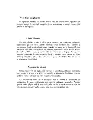  Software de aplicación
Es aquel que permite a los usuarios llevar a cabo una o varias tareas específicas, en
cualquier campo de actividad susceptible de ser automatizado o asistido, con especial
énfasis en los negocios.
 Suite Ofimática
Una suite ofimática o suite de oficina es un programa, que contiene un conjunto de
aplicaciones que nos van a permitir manipular, crear, modificar, etc., archivos y
documentos. Quizá la suite ofimática más conocida por todos sea el famoso Office de
Microsoft, que entre otras contiene las siguientes aplicaciones: Word, Excell, Access,
PowerPoint, Publisher, etc., que como todos también sabréis es de pago. Por supuesto
también disponemos de suites ofimáticas libres y gratuitas, como puedan ser, Open
Office y LibreOffice. (Más información y descarga de Libre Office.| Más información
y descarga de OpenOffice).
 Navegador de Internet
Un navegador web (en inglés, web browser) es un software, aplicación o programa
que permite el acceso a la Web, interpretando la información de distintos tipos de
archivos y sitios web para que estos puedan ser visualizados.
La funcionalidad básica de un navegador web es permitir la visualización de
documentos de texto, posiblemente con recursos multimedia incrustados. Además,
permite visitar páginas web y hacer actividades en ella, es decir, enlazar un sitio con
otro, imprimir, enviar y recibir correo, entre otras funcionalidades más.
 