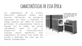 CARACTERÍSTICAS DE ESTA ÉPOCA
Las computadoras de la primera
Generación emplearon bulbos para
procesar información. Los operadores
ingresaban los datos y programas en
código especial por medio de tarjetas
perforadas. El almacenamiento interno se
lograba con un tambor que giraba
rápidamente, sobre el cual un
dispositivo de lectura/escritura
colocaba marcas magnéticas. Esas
computadoras de bulbos eran mucho más
grandes y generaban más calor que los
modelos contemporáneos.
COMPUTADORA IBM-650
(LA COMPUTADORA MÁS
EXITOSA DE ESTA
ÉPOCA)
 