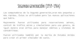 Segunda generación (1959-1964)
Las computadoras de la Segunda generación,eran más pequeñas y
màs ràpidas. Éstas se utilizaban para las nuevas aplicaciones
que había.
Mayormente fueron utilizadas para reservaciones aéreas,
control de tráfico aéreo y simulaciones para uso genera, de
igual manera eran útiles para manejar nóminas y sistemas de
contabilidad.
Fueron utilizadas también por la marina de Estados Unidos
para crear el primer simulador de vuelo.
 