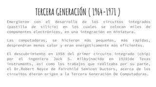 TERCERA GENERACIÓN ( 1964-1971 )
Emergieron con el desarrollo de los circuitos integrados
(pastilla de silicio) en los cuales se colocan miles de
componentes electrónicos, en una integración en miniatura.
Las computadoras, se hicieron más pequeñas, más rápidas,
desprendían menos calor y eran energéticamente más eficientes.
El descubrimiento en 1958 del primer circuito integrado (chip)
por el ingeniero Jack S. Kilby(nacido en 1928)de Texas
instruments, así como los trabajos que realizaba por su parte,
el Dr.Robert Noyce de Fairchild Semicon Ductors, acerca de los
circuitos dieron origen a la Tercera Generación De Computadoras.
 