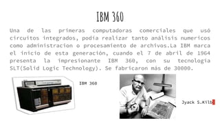 IBM 360
Una de las primeras computadoras comerciales que usó
circuitos integrados, podía realizar tanto análisis numericos
como administracion o procesamiento de archivos.La IBM marca
el inicio de esta generación, cuando el 7 de abril de 1964
presenta la impresionante IBM 360, con su tecnología
SLT(Solid Logic Technology). Se fabricaron más de 30000.
Jyack S.Kilb
IBM 360
 
