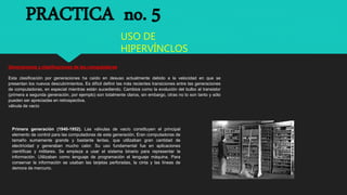 PRACTICA no. 5
USO DE
HIPERVÍNCLOS
Generaciones y clasificaciones de las computadoras
Esta clasificación por generaciones ha caído en desuso actualmente debido a la velocidad en que se
presentan los nuevos descubrimientos. Es difícil definir las más recientes transiciones entre las generaciones
de computadoras, en especial mientras están sucediendo. Cambios como la evolución del bulbo al transistor
(primera a segunda generación, por ejemplo) son totalmente claros, sin embargo, otras no lo son tanto y sólo
pueden ser apreciadas en retrospectiva.
válvula de vacío
Primera generación (1940-1952). Las válvulas de vacío constituyen el principal
elemento de control para las computadoras de esta generación. Eran computadoras de
tamaño sumamente grande y bastante lentas, que utilizaban gran cantidad de
electricidad y generaban mucho calor. Su uso fundamental fue en aplicaciones
científicas y militares. Se empieza a usar el sistema binario para representar la
información. Utilizaban como lenguaje de programación el lenguaje máquina. Para
conservar la información se usaban las tarjetas perforadas, la cinta y las líneas de
demora de mercurio.
 