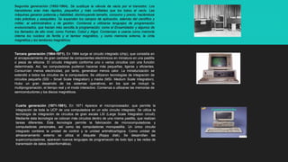 Segunda generación (1952-1964). Se sustituye la válvula de vacío por el transistor. Los
transistores eran más rápidos, pequeños y más confiables que los tubos al vacío. Las
máquinas ganaron potencia y fiabilidad, disminuyendo tamaño, consumo y precio, haciéndose
más prácticas y asequibles. Se expanden los campos de aplicación, además del científico y
militar, al administrativo y de gestión. Comienza a utilizarse lenguajes de programación
evolucionados, que hacían más sencilla la programación; como el Ensamblador y algunos de
los llamados de alto nivel, como Fortran, Cobol y Algol. Comienzan a usarse como memoria
interna los núcleos de ferrita y el tambor magnético, y como memoria externa, la cinta
magnética y los tambores magnéticos.
Tercera generación (1964-1971). En 1964 surge el circuito integrado (chip), que consistía en
el encapsulamiento de gran cantidad de componentes electrónicos en miniatura en una pastilla
o pieza de silicona. El circuito integrado conforma uno o varios circuitos con una función
determinada. Así, las computadoras pudieron hacerse más pequeñas, ligeras y eficientes.
Consumían menos electricidad, por tanto, generaban menos calor. La miniaturización se
extendió a todos los circuitos de la computadora. Se utilizaron tecnologías de integración de
circuitos pequeña (SSI – Small Scale Integration) y media (MSI- Medium Scale Integration).
Hubo un gran desarrollo de los sistemas operativos, en los que se incluyó la
multiprogramación, el tiempo real y el modo interactivo. Comienza a utilizarse las memorias de
semiconductores y los discos magnéticos.
Cuarta generación (1971-1981). En 1971 Aparece el microprocesador, que permite la
integración de toda la UCP de una computadora en un sólo circuito integrado. Se utiliza la
tecnología de integración de circuitos de gran escala LSI (Large Scale Integration circuit).
Mediante ésta tecnología se colocan más circuitos dentro de una misma pastilla, que realizan
tareas diferentes. Ésta tecnología permite la fabricación de microcomputadoras y
computadoras personales, así como las computadoras monopastilla. Un único circuito
integrado contiene la unidad de control y la unidad aritmética/lógica. Como unidad de
almacenamiento externo se utiliza el disquete (floppy disk). Se desarrollan las
supercomputadoras, aparecen nuevos lenguajes de programación de todo tipo y las redes de
transmisión de datos (teleinformática).
 