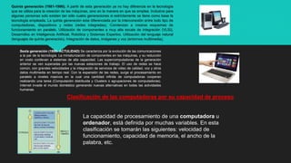 Quinta generación (1981-1990). A partir de esta generación ya no hay diferencia en la tecnología
que se utiliza para la creación de las máquinas, sino en la manera en que se emplea. Inclusive para
algunas personas solo existen tan sólo cuatro generaciones si estrictamente se tiene como base la
tecnología empleada. La quinta generación esta diferenciada por la interconexión entre todo tipo de
computadoras, dispositivos y redes (redes integradas). Comienzan a crearse esquemas de
funcionamiento en paralelo. Utilización de componentes a muy alta escala de integración (VLSI).
Desarrollos en Inteligencia Artificial, Robótica y Sistemas Expertos. Utilización del lenguaje natural
(lenguajes de quinta generación). Integración de datos, imágenes y voz (entornos multimedia).
Sexta generación (1990- ACTULIDAD) Se caracteriza por la evolución de las comunicaciones
a la par de la tecnología. La miniaturización de componentes en las máquinas, y su reducción
en costo conllevan a sistemas de alta capacidad. Las supercomputadoras de la generación
anterior se ven superadas por las nuevas estaciones de trabajo. El uso de redes se hace
común, con grandes velocidades y la integración de servicios de video de calidad, voz y otros
datos multimedia en tiempo real. Con la expansión de las redes, surge el procesamiento en
paralelo a niveles masivos en la cual una cantidad infinita de computadoras cooperan
realizando una tarea (Computación distribuida y Clusters o agrupaciones de computadoras).
Internet invade el mundo doméstico generando nuevas alternativas en todas las actividades
humanas.
Clasificación de las computadoras por su capacidad de proceso
La capacidad de procesamiento de una computadora u
ordenador, está definida por muchas variables. En esta
clasificación se tomarán las siguientes: velocidad de
funcionamiento, capacidad de memoria, el ancho de la
palabra, etc.
 