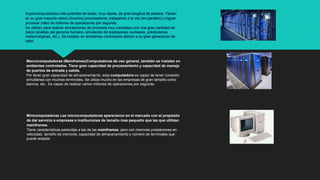 Supercomputadoras más potentes de todas, muy rápida, de gran longitud de palabra. Tienen
en su gran mayoría varios (muchos) procesadores, trabajando a la vez (en paralelo) y logran
procesar miles de millones de operaciones por segundo.
Se utilizan para realizar simulaciones de procesos muy complejos con una gran cantidad de
datos (análisis del genoma humano, simulación de explosiones nucleares, predicciones
meteorológicas, etc.). Se instalan en ambientes controlados debido a su gran generación de
calor.
Macrocomputadoras (Mainframes)Computadoras de uso general, también se instalan en
ambientes controlados. Tiene gran capacidad de procesamiento y capacidad de manejo
de puertos de entrada y salida.
Por tener gran capacidad de almacenamiento, esta computadora es capaz de tener conexión
simultánea con muchas terminales. Se utiliza mucho en las empresas de gran tamaño como
bancos, etc.. Es capaz de realizar varios millones de operaciones por segundo.
Minicomputadoras Las microcomputadoras aparecieron en el mercado con el propósito
de dar servicio a empresas e instituciones de tamaño mas pequeño que las que utilizan
mainframes.
Tiene características parecidas a las de las mainframes, pero con menores prestaciones en
velocidad, tamaño de memoria, capacidad de almacenamiento y número de terminales que
puede aceptar.
 
