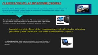 CLASIFICACIÓN DE LAS MICROCOMPUTADORAS
Estación de Trabajo. (Workstation): Es una microcomputadora de gran potencia pudiéndose considerar la gama más
alta de las microcomputadoras. Permite la conexión en una red con una computadora de mayor potencia y que es
utilizada en los negocios o trabajos de ingeniería.
Computadora Personal. (Personal computer - PC): es una microcomputadora de
fácil uso y grandes prestaciones. Es el grupo de computadoras para el cual el mercado
tiene disponible la mayor gama de equipos hardware y de aplicaciones software.
Computadores móviles: Dentro de las computadoras personales, atendiendo a su tamaño y
prestaciones pueden diferenciarse otros modelos además del clásico que son:
Portátil o transportable: que es una microcomputadora con características que le
adecuan para su fácil transporte, manteniendo las cualidades de una computadora
personal.
 