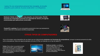Laptop: Es una computadora personal más manejable, de tamaño
pequeño y gran potencia. Su peso oscila entre 1 y 2 Kilogramos.
Notebook: Similar al laptop, pero más pequeña, con menor peso. Permite
funciones de computadora personal con capacidad de cálculo y de agenda
evolucionadas para aplicaciones comerciales.
Pocket-PC o palmtop: Es una computadora personal de mano que representa la
versión última de la calculadora científica programable.
OTROS TIPOS DE COMPUTADORES
Hoy en día existen varios dispositivos de uso diario que son básicamente productos con funciones de computadoras, aunque no siempre pensamos de ellas
como computadoras. Estos son algunos ejemplos comunes: El iPad, por ejemplo, es un tipo de tablet PC
Tablets: Éstos utilizan una pantalla sensible
al tacto para escribir y para la navegación.
Puesto que no necesitan un teclado o un
ratón, las tablets son aún más portátiles que lo
ordenadores portátiles. El iPad es un ejemplo
de un equipo tablet PC
Teléfonos móviles: Los teléfonos
móviles pueden hacer un montón de
cosas que puede hacer una
computadora, como navegar por
internet o jugar juegos. Estos teléfonos
se llaman smartphones.
 