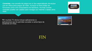 Consolas: una consola de juegos es un tipo especializado de equipo
que se utiliza para juegos de video. Aunque no tiene todas las
funciones como una computadora de escritorio, muchas nuevas
consolas pueden ser usadas para navegar por internet o darles otros
usos.
TV: muchas TV ahora incluye aplicaciones (o
aplicaciones) que te permiten acceder a varios tipos de
contenido en línea.
FIN
 