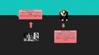 Alan Mathison Turing
Formalizó los conceptos
de algoritmo y computación con su máquina de
Turing
Su participación en el equipo de criptoanálisis de la
máquina de criptografía alemana Enigma fue clave
Wilhelm Schickard
En una carta fechada el 20 de septiembre de
1623, Schickard le indica a Kepler que había
construido una máquina para calcular, a la
que denomina "Reloj de Cálculo" o "Reloj
calculante", y que se basaba en los "huesos
de Napier" y en un mecanismo de sumas
parciales.
 