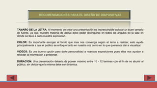 TAMAÑO DE LA LETRA: Al momento de crear una presentación es imprescindible colocar un buen tamaño
de fuente, ya que, nuestro material de apoyo debe poder distinguirse en todos los ángulos de la sala en
donde se lleve a cabo nuestra exposición.
COLOR: Es importante escoger el fondo que mas nos convenga según el tema a realizar, esto ayuda
principalmente a que el publico se enfoque tanto en nuestra voz como en lo que queremos dar a visualizar.
VIDEOS: Es una buena opción para darle personalidad a nuestras exposiciones pues ellos nos ayudan a
reforzar la información a presentar.
DURACION: Una presentación debería de poseer máximo entre 10 - 12 laminas con el fin de no aburrir al
público, sin olvidar que la misma debe ser dinámica.
RECOMENDACIONES PARA EL DISEÑO DE DIAPOSITIVAS
 