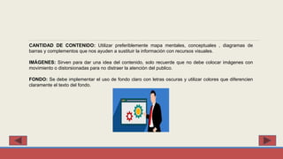 CANTIDAD DE CONTENIDO: Utilizar preferiblemente mapa mentales, conceptuales , diagramas de
barras y complementos que nos ayuden a sustituir la información con recursos visuales.
IMÁGENES: Sirven para dar una idea del contenido, solo recuerde que no debe colocar imágenes con
movimiento o distorsionadas para no distraer la atención del publico.
FONDO: Se debe implementar el uso de fondo claro con letras oscuras y utilizar colores que diferencien
claramente el texto del fondo.
 