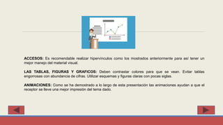 ACCESOS: Es recomendable realizar hipervínculos como los mostrados anteriormente para así tener un
mejor manejo del material visual.
LAS TABLAS, FIGURAS Y GRAFICOS: Deben contrastar colores para que se vean. Evitar tablas
engorrosas con abundancia de cifras. Utilizar esquemas y figuras claras con pocas siglas.
ANIMACIONES: Como se ha demostrado a lo largo de esta presentación las animaciones ayudan a que el
receptor se lleve una mejor impresión del tema dado.
 