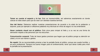 Tomar en cuenta el espacio y la luz: Esto es imprescindible, así sabremos exactamente en donde
colocar el video beam para que se vean con claridad nuestras laminas.
Uso del léxico: Debemos realizar nuestras presentaciones de acuerdo a la edad de la población a
exponer, pues por ejemplo si utilizamos palabras muy técnicas en niños de seguro no nos entenderán.
Hacer contacto visual con el público: Esto sirve para romper el hielo y a su vez es una forma de
demostrar respeto a las personas que nos escuchan.
Comunicación corporal: Trate de hacer gestos precisos que hagan que el publico ponga su atención en
usted y no en sus manos o gestos.
No repetir: No es recomendable ponerse a leer la pantalla frente al público, porque eso queda horrible, y
es poco profesional. Tampoco es buena imagen para el conferenciante, tener que darse vuelta para mirar
la pantalla de la presentación.
 