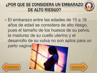 ¿POR QUE SE CONSIDERA UN EMBARAZO
DE ALTO RIESGO?
 El embarazo entre las edades de 15 a 18
años de edad se considera de alto riesgo,
pues el tamaño de los huesos de su pelvis,
la madurez de su cuello uterino y el
desarrollo de su vulva no son aptos para un
parto vaginal.
Siguiente
 