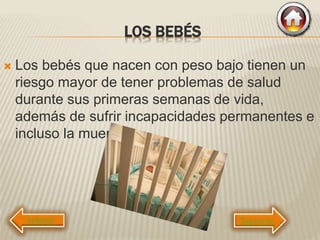 LOS BEBÉS
 Los bebés que nacen con peso bajo tienen un
riesgo mayor de tener problemas de salud
durante sus primeras semanas de vida,
además de sufrir incapacidades permanentes e
incluso la muerte.
Siguiente
 