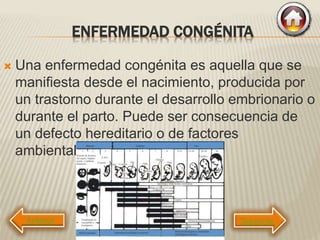 ENFERMEDAD CONGÉNITA
 Una enfermedad congénita es aquella que se
manifiesta desde el nacimiento, producida por
un trastorno durante el desarrollo embrionario o
durante el parto. Puede ser consecuencia de
un defecto hereditario o de factores
ambientales.
Siguiente
 