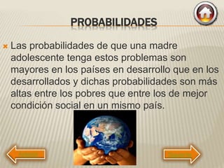 PROBABILIDADES
 Las probabilidades de que una madre
adolescente tenga estos problemas son
mayores en los países en desarrollo que en los
desarrollados y dichas probabilidades son más
altas entre los pobres que entre los de mejor
condición social en un mismo país.
Siguiente
 