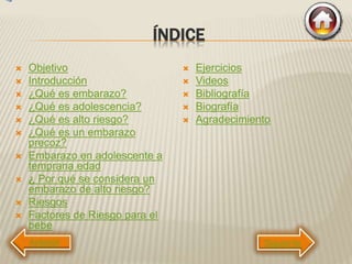 ÍNDICE
 Objetivo
 Introducción
 ¿Qué es embarazo?
 ¿Qué es adolescencia?
 ¿Qué es alto riesgo?
 ¿Qué es un embarazo
precoz?
 Embarazo en adolescente a
temprana edad
 ¿ Por qué se considera un
embarazo de alto riesgo?
 Riesgos
 Factores de Riesgo para el
bebe
 Ejercicios
 Videos
 Bibliografía
 Biografía
 Agradecimiento
Siguiente
 