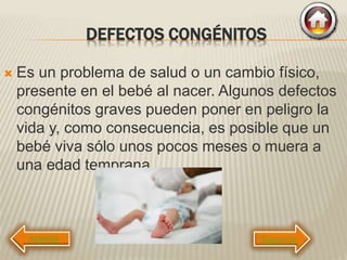 DEFECTOS CONGÉNITOS
 Es un problema de salud o un cambio físico,
presente en el bebé al nacer. Algunos defectos
congénitos graves pueden poner en peligro la
vida y, como consecuencia, es posible que un
bebé viva sólo unos pocos meses o muera a
una edad temprana.
Siguiente
 