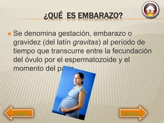 ¿QUÉ ES EMBARAZO?
 Se denomina gestación, embarazo o
gravidez (del latín gravitas) al período de
tiempo que transcurre entre la fecundación
del óvulo por el espermatozoide y el
momento del parto.
Siguiente
 