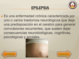 EPILEPSIA
 Es una enfermedad crónica caracterizada por
uno o varios trastornos neurológicos que deja
una predisposición en el cerebro para generar
convulsiones recurrentes, que suelen dejar
consecuencias neurobiológicas, cognitivas,
psicológicas y sociales.
Siguiente
 