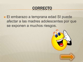 CORRECTO
 El embarazo a temprana edad SI puede
afectar a las madres adolescentes por que
se exponen a muchos riesgos.
Siguiente
 