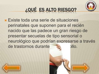 ¿QUÉ ES ALTO RIESGO?
 Existe toda una serie de situaciones
perinatales que suponen para el recién
nacido que las padece un gran riesgo de
presentar secuelas de tipo sensorial o
neurológico que podrían expresarse a través
de trastornos durante su desarrollo.
Siguiente
 