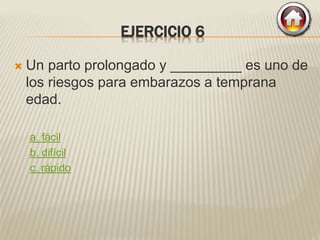 EJERCICIO 6
 Un parto prolongado y _________ es uno de
los riesgos para embarazos a temprana
edad.
a. fácil
b. difícil
c. rápido
 