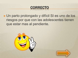 CORRECTO
 Un parto prolongado y difícil SI es uno de los
riesgos por que con las adolescentes tienen
que estar mas al pendiente.
Siguiente
 