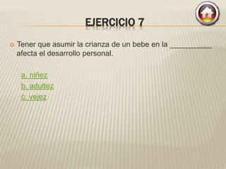 EJERCICIO 7
 Tener que asumir la crianza de un bebe en la __________
afecta el desarrollo personal.
a. niñez
b. adultez
c. vejez
 