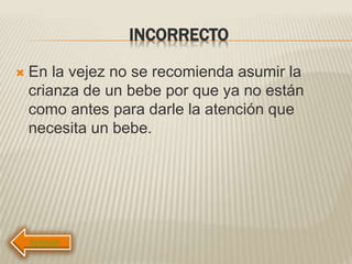 INCORRECTO
 En la vejez no se recomienda asumir la
crianza de un bebe por que ya no están
como antes para darle la atención que
necesita un bebe.
 