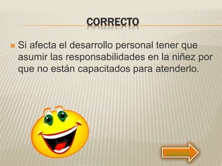 CORRECTO
 Si afecta el desarrollo personal tener que
asumir las responsabilidades en la niñez por
que no están capacitados para atenderlo.
Siguiente
 