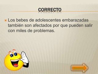 CORRECTO
 Los bebes de adolescentes embarazadas
también son afectados por que pueden salir
con miles de problemas.
Siguiente
 