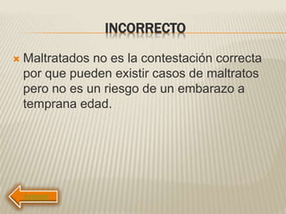 INCORRECTO
 Maltratados no es la contestación correcta
por que pueden existir casos de maltratos
pero no es un riesgo de un embarazo a
temprana edad.
 