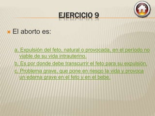 EJERCICIO 9
 El aborto es:
a. Expulsión del feto, natural o provocada, en el período no
viable de su vida intrauterino.
b. Es por donde debe transcurrir el feto para su expulsión.
c. Problema grave, que pone en riesgo la vida y provoca
un edema grave en el feto y en el bebe.
 