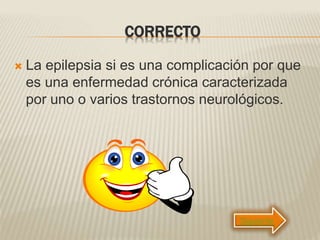 CORRECTO
 La epilepsia si es una complicación por que
es una enfermedad crónica caracterizada
por uno o varios trastornos neurológicos.
Siguiente
 