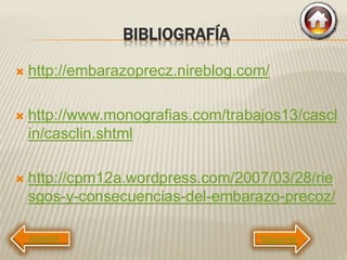 BIBLIOGRAFÍA
 http://embarazoprecz.nireblog.com/
 http://www.monografias.com/trabajos13/cascl
in/casclin.shtml
 http://cpm12a.wordpress.com/2007/03/28/rie
sgos-y-consecuencias-del-embarazo-precoz/
Siguiente
 