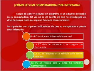 Luego de abrir y ejecutar un programa o un adjunto infectado
en su computadora, tal vez no se dé cuenta de que ha introducido un
virus hasta que note que algo no funciona correctamente.
Los siguientes son algunos indicadores de que su computadora puede
estar infectada:
¿CÓMO SÉ SI MI COMPUTADORA ESTÁ INFECTADA?
La PC funciona más lenta de lo normal.
La PC deja de responder o se congela con
frecuencia.
La PC se bloquea y se reinicia cada tantos
minutos.
La PC se reinicia sola y luego no funciona
normalmente.
 