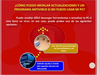 ¿CÓMO PUEDO INSTALAR ACTUALIZACIONES Y UN
PROGRAMA ANTIVIRUS SI NO PUEDO USAR MI PC?
Puede resultar difícil descargar herramientas o actualizar la PC si
ésta tiene un virus. En ese caso, puede probar una de las siguientes
opciones:
Solicite ayuda a través
del soporte técnico de
Microsoft.
Use otra PC para descargar
las herramientas a un
disco.
 