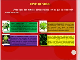 TIPOS DE VIRUS
Otros tipos por distintas características son los que se relacionan
a continuación:
VIRUS RESIDENTES: La característica
principal de estos virus es que se ocultan en
la memoria RAM de forma permanente o
residente. De este modo, pueden controlar
e interceptar todas las operaciones llevadas
a cabo por el sistema operativo
VIRUS DE ACCIÓN DIRECTA: Al contrario que
los residentes, estos virus no permanecen
en memoria. Por tanto, su objetivo
prioritario es reproducirse y actuar en el
mismo momento de ser ejecutados.
VIRUS DE SOBRE ESCRITURA: Estos virus se
caracterizan por destruir la información
contenida en los ficheros que infectan.
Cuando infectan un fichero, escriben dentro
de su contenido, haciendo que queden total
o parcialmente inservibles.
VÍRUS DE BOOT (BOT_KILL) O DE ARRANQUE: Los
términos boot o sector de arranque hacen referencia a
una sección muy importante de un disco o unidad de
almacenamiento CD,DVD, memorias USB etc. En ella se
guarda la información esencial sobre las características
del disco y se encuentra un programa que permite
arrancar el ordenador. Este tipo de virus no infecta
ficheros, sino los discos que los contienen.
 